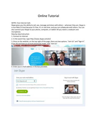 Online Tutorial
SKYPE: Free Internet Calls
Skype gives you the ability to call, see, message and share with others – wherever they are. Skype is
a true Web 2.0 tool because it’s free, it’s in real time, and you can collaborate with others. You can
also connect your Skype to your phone, computer, or tablet! All you need is a webcam and
microphone.
Step-by-step Instruction
1. Connect to Internet
2. In the search bar, type http://www.skype.com/en/
3. Once on the website, on the top right of the page, there are two options. “Join Us” and “Sign In”.
If you do not have an account previously made, click “Join Us”

4. Enter your e-mail address in the box provided.

 