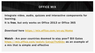 OFFICE MIX
Integrate video, audio, quizzes and interactive components for
learning.
It is free, but only works on Office 2013 or Office 365
Download here https://mix.office.com/en-us/Home
Watch - Are poor countries doomed to stay poor? Bill Gates
https://mix.office.com/watch/1otxpj7hz6kbx as an example of
a mix that is simple and effective
 