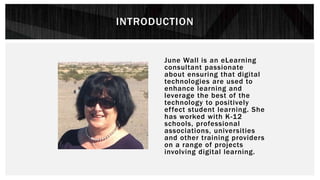 INTRODUCTION
June Wall is an eLearning
consultant passionate
about ensuring that digital
technologies are used to
enhance learning and
leverage the best of the
technology to positively
effect student learning. She
has worked with K-12
schools, professional
associations, universities
and other training providers
on a range of projects
involving digital learning.
 