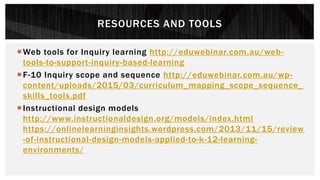 RESOURCES AND TOOLS
Web tools for Inquiry learning http://eduwebinar.com.au/web-
tools-to-support-inquiry-based-learning
F-10 Inquiry scope and sequence http://eduwebinar.com.au/wp-
content/uploads/2015/03/curriculum_mapping_scope_sequence_
skills_tools.pdf
Instructional design models
http://www.instructionaldesign.org/models/index.html
https://onlinelearninginsights.wordpress.com/2013/11/15/review
-of-instructional-design-models-applied-to-k-12-learning-
environments/
 
