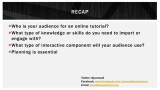 RECAP
Who is your audience for an online tutorial?
What type of knowledge or skills do you need to impart or
engage with?
What type of interactive component will your audience use?
Planning is essential
Twitter: @junewall
Facebook: www.facebook.com/junewallconsultancy
Email: june@junewall.com.au
 