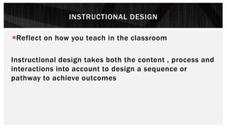 INSTRUCTIONAL DESIGN
Reflect on how you teach in the classroom
Instructional design takes both the content , process and
interactions into account to design a sequence or
pathway to achieve outcomes
 