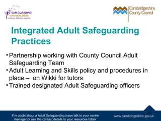Integrated Adult Safeguarding
 Practices
• Partnership working with County Council Adult
  Safeguarding Team
• Adult Learning and Skills policy and procedures in
  place – on Wikki for tutors
• Trained designated Adult Safeguarding officers



                                                                     10
  If in doubt about a Adult Safeguarding issue talk to your centre
     manager or use the contact details in your resources folder
 