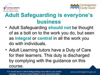Adult Safeguarding is everyone’s
           business
• Adult Safeguarding should not be thought
  of as a bolt on to the work you do, but seen
  as integral or central in all the work you
  do with individuals.
• Adult Learning tutors have a Duty of Care
  for their learners. This duty is discharged
  by complying with the guidance on this
  course.
                                                                    12
 If in doubt about a Adult Safeguarding issue talk to your centre
    manager or use the contact details in your resources folder
 