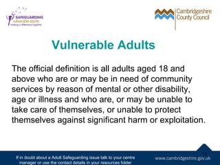 Vulnerable Adults
The official definition is all adults aged 18 and
above who are or may be in need of community
services by reason of mental or other disability,
age or illness and who are, or may be unable to
take care of themselves, or unable to protect
themselves against significant harm or exploitation.


                                                                    13
 If in doubt about a Adult Safeguarding issue talk to your centre
    manager or use the contact details in your resources folder
 