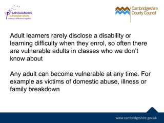 Adult learners rarely disclose a disability or
learning difficulty when they enrol, so often there
are vulnerable adults in classes who we don’t
know about

Any adult can become vulnerable at any time. For
example as victims of domestic abuse, illness or
family breakdown
 