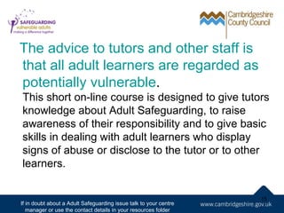 The advice to tutors and other staff is
that all adult learners are regarded as
potentially vulnerable.
This short on-line course is designed to give tutors
knowledge about Adult Safeguarding, to raise
awareness of their responsibility and to give basic
skills in dealing with adult learners who display
signs of abuse or disclose to the tutor or to other
learners.


                                                                   15
If in doubt about a Adult Safeguarding issue talk to your centre
   manager or use the contact details in your resources folder
 