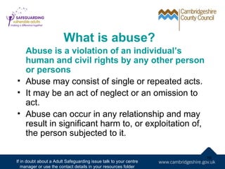 What is abuse?
  Abuse is a violation of an individual’s
  human and civil rights by any other person
  or persons
• Abuse may consist of single or repeated acts.
• It may be an act of neglect or an omission to
  act.
• Abuse can occur in any relationship and may
  result in significant harm to, or exploitation of,
  the person subjected to it.

                                                                   16
If in doubt about a Adult Safeguarding issue talk to your centre
   manager or use the contact details in your resources folder
 
