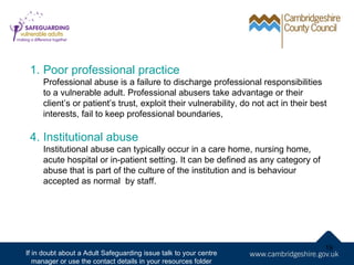 1. Poor professional practice
     Professional abuse is a failure to discharge professional responsibilities
     to a vulnerable adult. Professional abusers take advantage or their
     client’s or patient’s trust, exploit their vulnerability, do not act in their best
     interests, fail to keep professional boundaries,

 4. Institutional abuse
     Institutional abuse can typically occur in a care home, nursing home,
     acute hospital or in-patient setting. It can be defined as any category of
     abuse that is part of the culture of the institution and is behaviour
     accepted as normal by staff.




                                                                                      19
If in doubt about a Adult Safeguarding issue talk to your centre
   manager or use the contact details in your resources folder
 