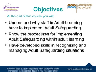 Objectives
 At the end of this course you will:

• Understand why staff in Adult Learning
  have to implement Adult Safeguarding
• Know the procedures for implementing
  Adult Safeguarding within adult learning
• Have developed skills in recognising and
  managing Adult Safeguarding situations


                                                                   2
If in doubt about a Adult Safeguarding issue talk to your centre
   manager or use the contact details in your resources folder
 