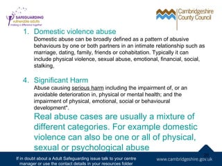 1. Domestic violence abuse
         Domestic abuse can be broadly defined as a pattern of abusive
         behaviours by one or both partners in an intimate relationship such as
         marriage, dating, family, friends or cohabitation. Typically it can
         include physical violence, sexual abuse, emotional, financial, social,
         stalking,

   4. Significant Harm
         Abuse causing serious harm including the impairment of, or an
         avoidable deterioration in, physical or mental health; and the
         impairment of physical, emotional, social or behavioural
         development".
         Real abuse cases are usually a mixture of
         different categories. For example domestic
         violence can also be one or all of physical,
         sexual or psychological abuse
                                                                              20
If in doubt about a Adult Safeguarding issue talk to your centre
   manager or use the contact details in your resources folder
 