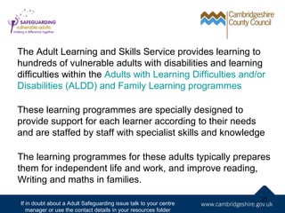 The Adult Learning and Skills Service provides learning to
hundreds of vulnerable adults with disabilities and learning
difficulties within the Adults with Learning Difficulties and/or
Disabilities (ALDD) and Family Learning programmes

These learning programmes are specially designed to
provide support for each learner according to their needs
and are staffed by staff with specialist skills and knowledge

The learning programmes for these adults typically prepares
them for independent life and work, and improve reading,
Writing and maths in families.
                                                                   21
If in doubt about a Adult Safeguarding issue talk to your centre
   manager or use the contact details in your resources folder
 