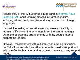 Around 80% of the 12,500 or so adults enrol in Informal Adult
Learning (IAL) adult learning classes in Cambridgeshire,
including art and craft, exercise and sport and modern foreign
languages
If an adult enrolling on an IAL class discloses a disability or
learning difficulty on the enrolment form, the centre manager
will make appropriate arrangements with the course tutor to
support the learner,

However, most learners with a disability or learning difficulties
don’t disclose and start an IAL course with no extra support and
With the Centre Manager and tutor being unaware of any support
needs.
                                                                     22
  If in doubt about a Adult Safeguarding issue talk to your centre
     manager or use the contact details in your resources folder
 