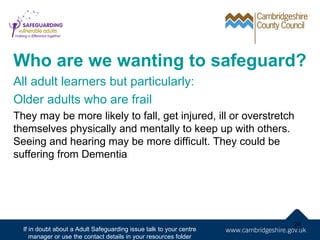 Who are we wanting to safeguard?
All adult learners but particularly:
Older adults who are frail
They may be more likely to fall, get injured, ill or overstretch
themselves physically and mentally to keep up with others.
Seeing and hearing may be more difficult. They could be
suffering from Dementia




                                                                     24
  If in doubt about a Adult Safeguarding issue talk to your centre
     manager or use the contact details in your resources folder
 