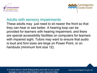 Adults with sensory impairments
These adults may just need to sit nearer the front so that
they can hear or see better. A hearing loop can be
provided for learners with hearing impairment, and there
are special accessibility facilities on computers for learners
with impaired sight. Tutors may want to ensure that audio
is loud and font sizes are large on Power Point, or on
handouts (minimum font size 12).




                                                                   27
If in doubt about a Adult Safeguarding issue talk to your centre
   manager or use the contact details in your resources folder
 