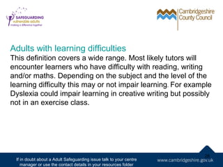 Adults with learning difficulties
This definition covers a wide range. Most likely tutors will
encounter learners who have difficulty with reading, writing
and/or maths. Depending on the subject and the level of the
learning difficulty this may or not impair learning. For example
Dyslexia could impair learning in creative writing but possibly
not in an exercise class.




                                                                    28
 If in doubt about a Adult Safeguarding issue talk to your centre
    manager or use the contact details in your resources folder
 