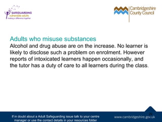 Adults who misuse substances
Alcohol and drug abuse are on the increase. No learner is
likely to disclose such a problem on enrolment. However
reports of intoxicated learners happen occasionally, and
the tutor has a duty of care to all learners during the class.




                                                                   29
If in doubt about a Adult Safeguarding issue talk to your centre
   manager or use the contact details in your resources folder
 
