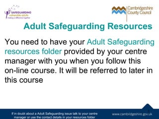 Adult Safeguarding Resources
You need to have your Adult Safeguarding
resources folder provided by your centre
manager with you when you follow this
on-line course. It will be referred to later in
this course


                                                                     3
  If in doubt about a Adult Safeguarding issue talk to your centre
     manager or use the contact details in your resources folder
 