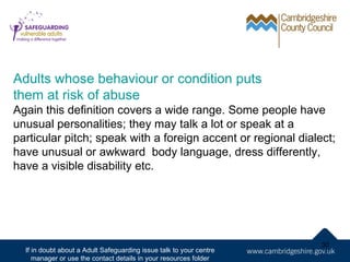 Adults whose behaviour or condition puts
them at risk of abuse
Again this definition covers a wide range. Some people have
unusual personalities; they may talk a lot or speak at a
particular pitch; speak with a foreign accent or regional dialect;
have unusual or awkward body language, dress differently,
have a visible disability etc.




                                                                     30
  If in doubt about a Adult Safeguarding issue talk to your centre
     manager or use the contact details in your resources folder
 
