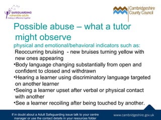 Possible abuse – what a tutor
 might observe
 physical and emotional/behavioral indicators such as:
  Reoccurring bruising - new bruises turning yellow with
  new ones appearing
 •Body language changing substantially from open and
  confident to closed and withdrawn
 •Hearing a learner using discriminatory language targeted
  on another learner
 •Seeing a learner upset after verbal or physical contact
  with another
 •See a learner recoiling after being touched by another.

If in doubt about a Adult Safeguarding issue talk to your centre
   manager or use the contact details in your resources folder
 