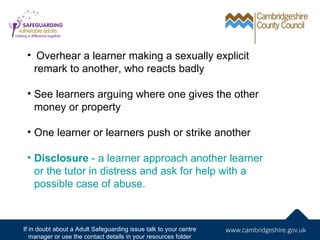     Overhear a learner making a sexually explicit
     remark to another, who reacts badly

 • See learners arguing where one gives the other
   money or property

 • One learner or learners push or strike another

 • Disclosure - a learner approach another learner
   or the tutor in distress and ask for help with a
   possible case of abuse.



If in doubt about a Adult Safeguarding issue talk to your centre
   manager or use the contact details in your resources folder
 