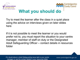 What you should do
Try to meet the learner after the class in a quiet place
using the advice on interviews given on later slides
here

If it is not possible to meet the learner or you would
prefer not to, you must report the situation to your centre
manager, member of staff on duty or the Designated
Adult Safeguarding Officer – contact details in resources
folder



If in doubt about a Adult Safeguarding issue talk to your centre
   manager or use the contact details in your resources folder
 