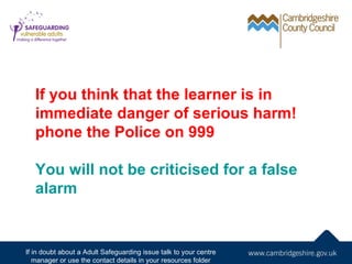 If you think that the learner is in
   immediate danger of serious harm!
   phone the Police on 999

   You will not be criticised for a false
   alarm


If in doubt about a Adult Safeguarding issue talk to your centre
   manager or use the contact details in your resources folder
 