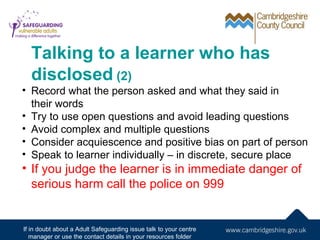 Talking to a learner who has
  disclosed (2)
• Record what the person asked and what they said in
  their words
• Try to use open questions and avoid leading questions
• Avoid complex and multiple questions
• Consider acquiescence and positive bias on part of person
• Speak to learner individually – in discrete, secure place
• If you judge the learner is in immediate danger of
  serious harm call the police on 999


If in doubt about a Adult Safeguarding issue talk to your centre
   manager or use the contact details in your resources folder
 