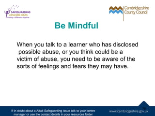 Be Mindful

    When you talk to a learner who has disclosed
     possible abuse, or you think could be a
    victim of abuse, you need to be aware of the
    sorts of feelings and fears they may have.




                                                                   38
If in doubt about a Adult Safeguarding issue talk to your centre
   manager or use the contact details in your resources folder
 