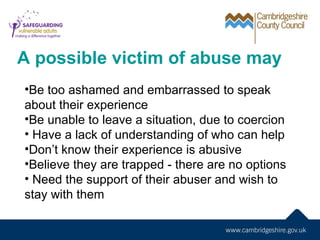 A possible victim of abuse may
•Be too ashamed and embarrassed to speak
about their experience
•Be unable to leave a situation, due to coercion
• Have a lack of understanding of who can help
•Don’t know their experience is abusive
•Believe they are trapped - there are no options
• Need the support of their abuser and wish to
stay with them
 