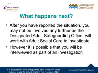 What happens next?
• After you have reported the situation, you
  may not be involved any further as the
  Designated Adult Safeguarding Officer will
  work with Adult Social Care to investigate
• However it is possible that you will be
  interviewed as part of an investigation


                                                                   40
If in doubt about a Adult Safeguarding issue talk to your centre
   manager or use the contact details in your resources folder
 