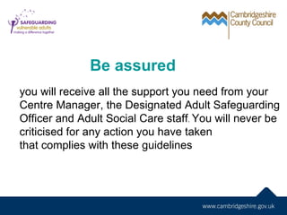 Be assured
you will receive all the support you need from your
Centre Manager, the Designated Adult Safeguarding
Officer and Adult Social Care staff. You will never be
criticised for any action you have taken
that complies with these guidelines
 