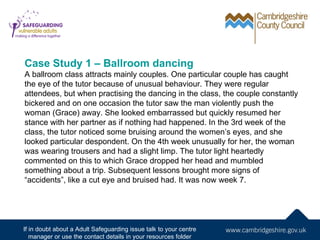 Case Study 1 – Ballroom dancing
A ballroom class attracts mainly couples. One particular couple has caught
the eye of the tutor because of unusual behaviour. They were regular
attendees, but when practising the dancing in the class, the couple constantly
bickered and on one occasion the tutor saw the man violently push the
woman (Grace) away. She looked embarrassed but quickly resumed her
stance with her partner as if nothing had happened. In the 3rd week of the
class, the tutor noticed some bruising around the women’s eyes, and she
looked particular despondent. On the 4th week unusually for her, the woman
was wearing trousers and had a slight limp. The tutor light heartedly
commented on this to which Grace dropped her head and mumbled
something about a trip. Subsequent lessons brought more signs of
“accidents”, like a cut eye and bruised had. It was now week 7.




If in doubt about a Adult Safeguarding issue talk to your centre
   manager or use the contact details in your resources folder
 
