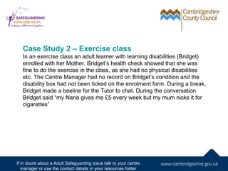 Case Study 2 – Exercise class
   In an exercise class an adult learner with learning disabilities (Bridget)
   enrolled with her Mother. Bridget’s health check showed that she was
   fine to do the exercise in the class, as she had no physical disabilities
   etc. The Centre Manager had no record on Bridget’s condition and the
   disability box had not been ticked on the enrolment form. During a break,
   Bridget made a beeline for the Tutor to chat. During the conversation
   Bridget said “my Nana gives me £5 every week but my mum nicks it for
   cigarettes”




If in doubt about a Adult Safeguarding issue talk to your centre
   manager or use the contact details in your resources folder
 