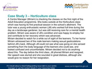 Case Study 3 – Horticulture class
 A Centre Manager (Miriam) is checking the classes on the first night of the
 Adult Education programme. She looks outside at the Horticulture class
 which was having its first practical session in the school’s allotment. The
 tutor was a young enthusiastic woman (Jill) who worked full time during the
 day as a landscape gardener, but was still receiving care for a mental health
 problem. Miriam was aware of Jill’s condition and was happy to employ her
 and contribute to her recovery which was advanced.
 Miriam decided to watch for a while out of sight of the learners. To her horror
 Miriam witnessed two of the male learners making sexual gesticulations
 behind Jill’s back. Although Jill could not see what was going on she sensed
 something from the body language of the learners she could see, and
 looked confused and uncomfortable. Miriam decided not to do anything
 about this. The day before the third class, Jill phoned Miriam and resigned.
 Her speech was slurred and she sounded in great distress, although she
 would give no reason for her resignation.


If in doubt about a Adult Safeguarding issue talk to your centre
   manager or use the contact details in your resources folder
 