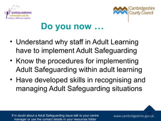 Do you now …
• Understand why staff in Adult Learning
  have to implement Adult Safeguarding
• Know the procedures for implementing
  Adult Safeguarding within adult learning
• Have developed skills in recognising and
  managing Adult Safeguarding situations


                                                                   47
If in doubt about a Adult Safeguarding issue talk to your centre
   manager or use the contact details in your resources folder
 