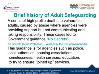 Brief history of Adult Safeguarding
A series of high profile deaths to vulnerable
adults, caused by abuse where agencies were
providing support but not communicating and
taking responsibility. These cases led to
Government guidance “No Secrets”
No Secrets (Adult Protection) - Wikipedia, the free encyclopaedia
This guidance is for agencies such as police,
local authorities, housing associations,
homelessness, health services, education,
 to try to ensure “joined up” services.
                                                                    6
If in doubt about a Adult Safeguarding issue talk to your centre
   manager or use the contact details in your resources folder
 
