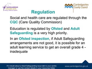 Regulation
    Social and health care are regulated through the
    CQC (Care Quality Commission)
    Education is regulated by Ofsted and Adult
    Safeguarding is a very high priority.
    In an Ofsted inspection, if Adult Safeguarding
    arrangements are not good, it is possible for an
    adult learning service to get an overall grade 4 -
    inadequate


                                                                   8
If in doubt about a Adult Safeguarding issue talk to your centre
   manager or use the contact details in your resources folder
 