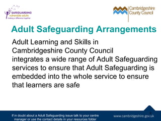 Adult Safeguarding Arrangements
Adult Learning and Skills in
Cambridgeshire County Council
integrates a wide range of Adult Safeguarding
services to ensure that Adult Safeguarding is
embedded into the whole service to ensure
that learners are safe


                                                                   9
If in doubt about a Adult Safeguarding issue talk to your centre
   manager or use the contact details in your resources folder
 