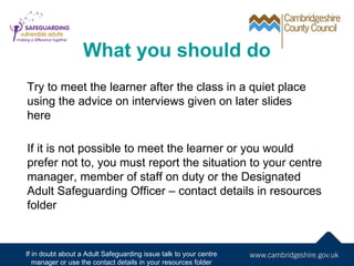 What you should do
Try to meet the learner after the class in a quiet place
using the advice on interviews given on later ...