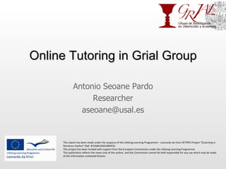 Online Tutoring in Grial Group Antonio Seoane Pardo Researcher [email_address] This report has been made under the auspices of the Lifelong Learning Programme – Leonardo da Vinci VETPRO Project “ELearning in flamenco rhythm” (Ref. 872A8A24631B9423). This project has been funded with support from the European Commission under the Lifelong Learning Programme. This publication reflects the views only of the author, and the Commission cannot be held responsible for any use which may be made of the information contained therein. 