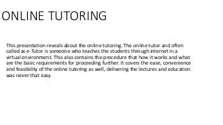 ONLINE TUTORING
This presentation reveals about the online tutoring. The online tutor and often
called as e-Tutor is someone who teaches the students through internet in a
virtual environment. This also contains the procedure that how it works and what
are the basic requirements for proceeding further. It covers the ease, convenience
and feasibility of the online tutoring as well, delivering the lectures and education
was never that easy.
 