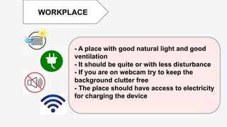 Enter	
  )tle	
  
	
  
	
  	
  
WORKPLACE
- A place with good natural light and good
ventilation
- It should be quite or with less disturbance
- If you are on webcam try to keep the
background clutter free
- The place should have access to electricity
for charging the device
 