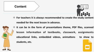 Enter	
  )tle	
  
	
  
	
  
²  For	
  teachers	
  it	
  is	
  always	
  recommended	
  to	
  create	
  the	
  study	
  content	
  
needed	
  for	
  the	
  next	
  lesson	
  in	
  advance.	
  
²  It	
   can	
   be	
   in	
   the	
   form	
   of	
   presenta)ons	
   theme,	
   PDF	
   ﬁles,	
   scanned	
  
lesson	
   informa)on	
   of	
   textbooks,	
   classwork,	
   assignments	
  
educa)onal	
   links,	
   embedded	
   videos,	
   anima)ons	
   	
   to	
   show	
   to	
  
students,	
  etc.	
  
	
  
Content
 
