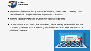 Enter	
  )tle	
  
	
  
n  In online education there is no physical or in-class tutoring occurs.	
  
n  It can include audio, video, text, animations, virtual training environments and live
chats with professors. It’s a rich learning environment with much more ﬂexibility than a
traditional classroom.	
  
	
  
n  Online teaching means taking classes or delivering the lectures completely online,
over the internet. Using variety of web applications or websites. 	
  
 
