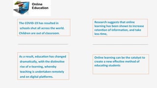 Enter	
  )tle	
  
	
  
The	
  COVID-­‐19	
  has	
  resulted	
  in
	
  schools	
  shut	
  all	
  across	
  the	
  world.	
  
Children	
  are	
  out	
  of	
  classroom.	
  	
  
As	
  a	
  result,	
  educa)on	
  has	
  changed
	
  drama)cally,	
  with	
  the	
  dis)nc)ve
	
  rise	
  of	
  e-­‐learning,	
  whereby
	
  teaching	
  is	
  undertaken	
  remotely
	
  and	
  on	
  digital	
  plaMorms.	
  
Research	
  suggests	
  that	
  online	
  
learning	
  has	
  been	
  shown	
  to	
  increase	
  
reten)on	
  of	
  informa)on,	
  and	
  take	
  
less	
  )me,	
  
Online	
  learning	
  can	
  be	
  the	
  catalyst	
  to	
  
create	
  a	
  new	
  eﬀec)ve	
  method	
  of	
  
educa)ng	
  students	
  
 