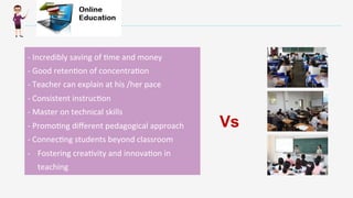 Enter	
  )tle	
  
	
  
	
  	
  
-­‐	
  Incredibly	
  saving	
  of	
  -me	
  and	
  money	
  
-­‐	
  Good	
  reten-on	
  of	
  concentra-on	
  
-­‐	
  Teacher	
  can	
  explain	
  at	
  his	
  /her	
  pace	
  
-­‐	
  Consistent	
  instruc-on	
  
-­‐	
  Master	
  on	
  technical	
  skills	
  
-­‐	
  Promo-ng	
  diﬀerent	
  pedagogical	
  approach	
  
-­‐	
  Connec-ng	
  students	
  beyond	
  classroom	
  
-­‐  Fostering	
  crea-vity	
  and	
  innova-on	
  in	
  
teaching	
  	
  	
  
Vs
 