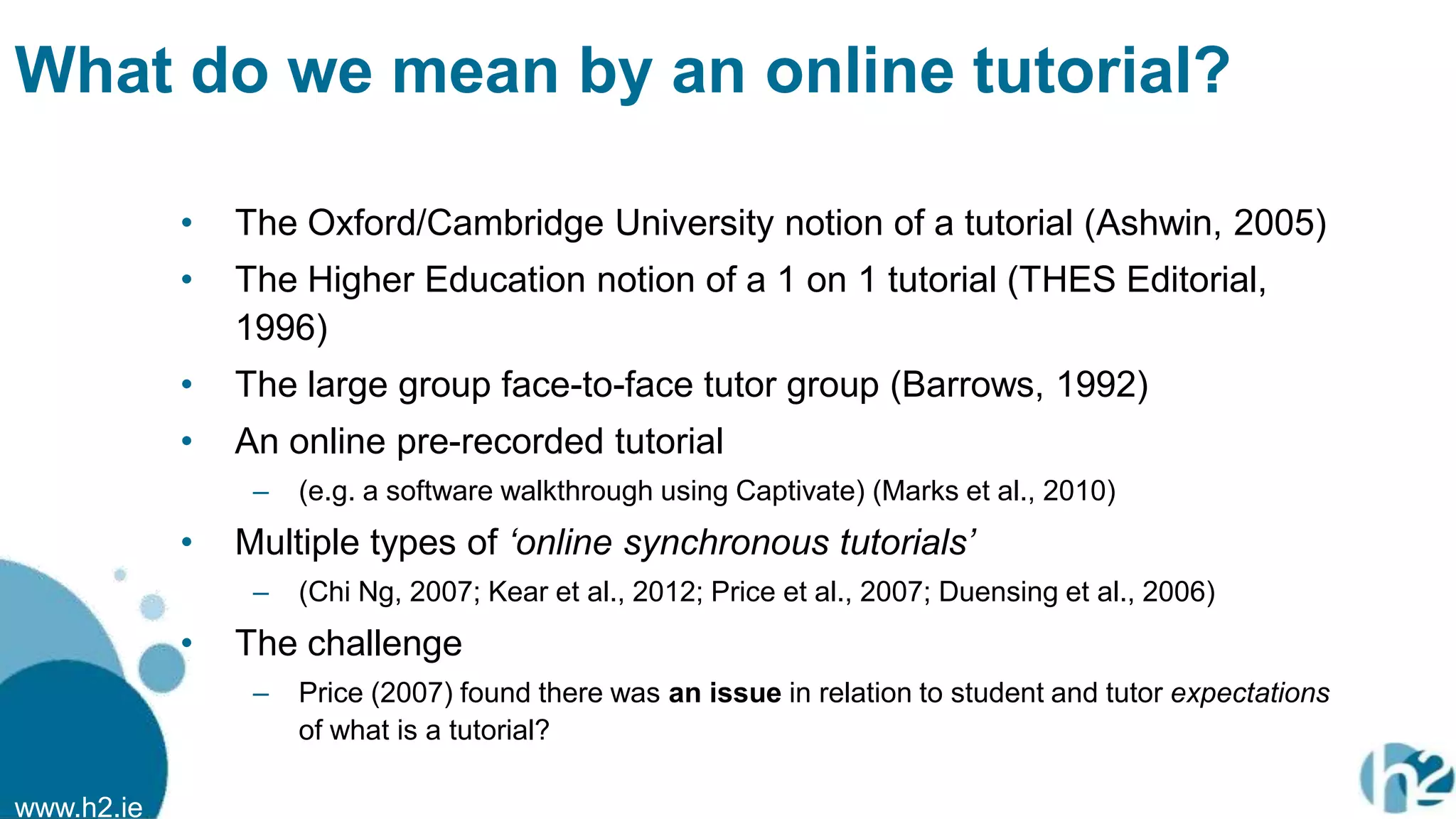 www.h2.ie
What do we mean by an online tutorial?
• The Oxford/Cambridge University notion of a tutorial (Ashwin, 2005)
• The Higher Education notion of a 1 on 1 tutorial (THES Editorial,
1996)
• The large group face-to-face tutor group (Barrows, 1992)
• An online pre-recorded tutorial
– (e.g. a software walkthrough using Captivate) (Marks et al., 2010)
• Multiple types of „online synchronous tutorials‟
– (Chi Ng, 2007; Kear et al., 2012; Price et al., 2007; Duensing et al., 2006)
• The challenge
– Price (2007) found there was an issue in relation to student and tutor expectations
of what is a tutorial?
 