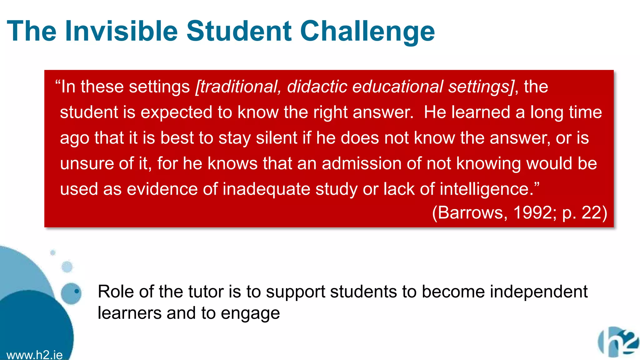 www.h2.ie
The Invisible Student Challenge
• Role of the tutor is to support students to become independent
learners and to engage
“In these settings [traditional, didactic educational settings], the
student is expected to know the right answer. He learned a long time
ago that it is best to stay silent if he does not know the answer, or is
unsure of it, for he knows that an admission of not knowing would be
used as evidence of inadequate study or lack of intelligence.”
(Barrows, 1992; p. 22)
 