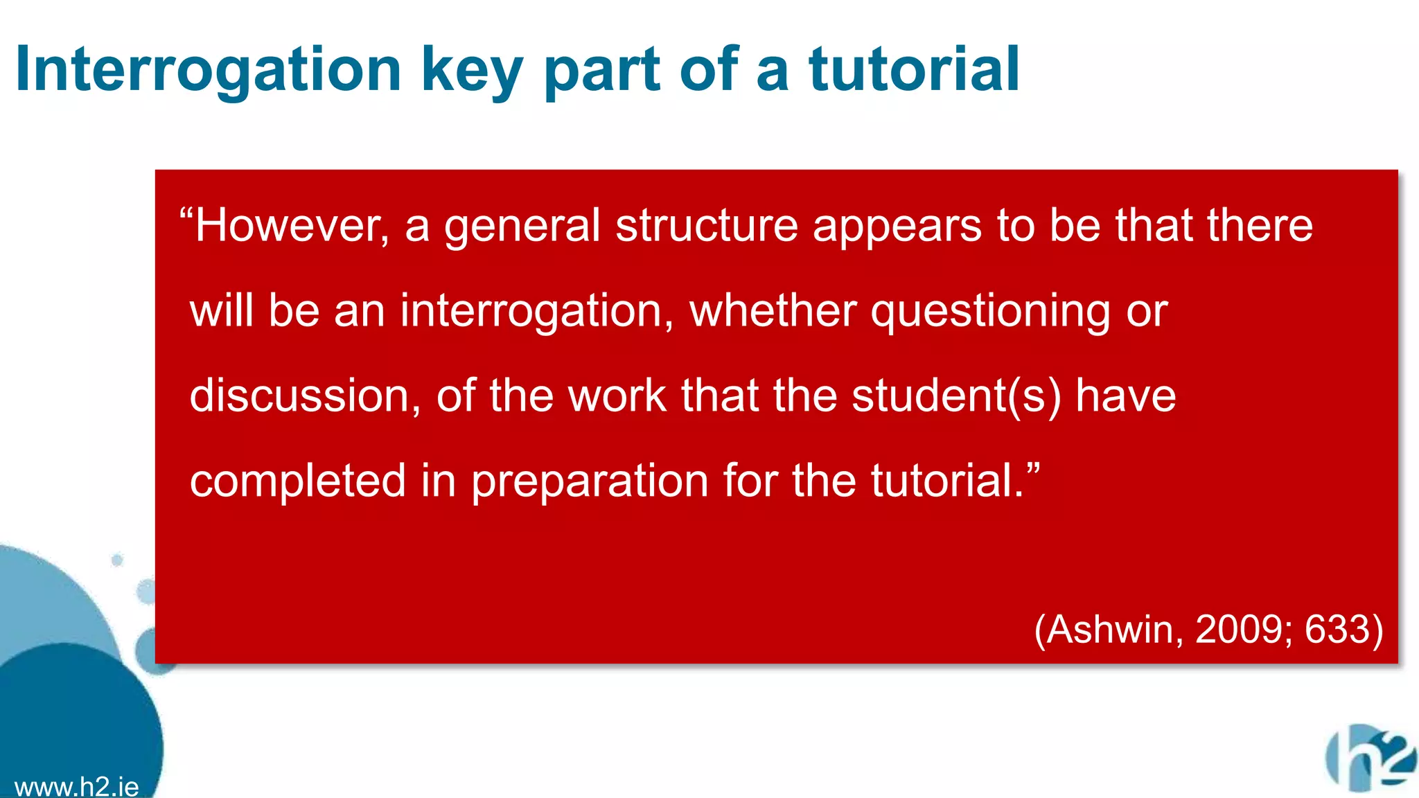 www.h2.ie
Interrogation key part of a tutorial
“However, a general structure appears to be that there
will be an interrogation, whether questioning or
discussion, of the work that the student(s) have
completed in preparation for the tutorial.”
(Ashwin, 2009; 633)
 